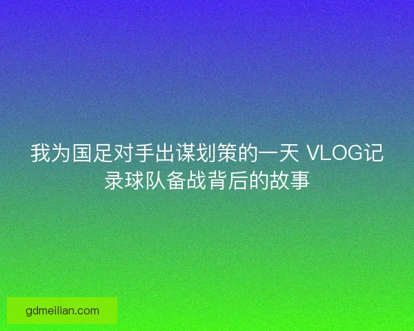 我为国足对手出谋划策的一天 VLOG记录球队备战背后的故事