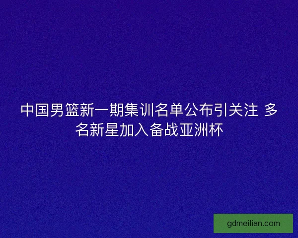 中国男篮新一期集训名单公布引关注 多名新星加入备战亚洲杯