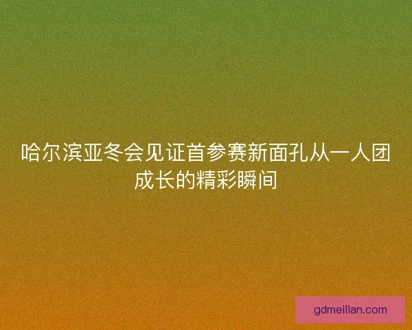 哈尔滨亚冬会见证首参赛新面孔从一人团成长的精彩瞬间