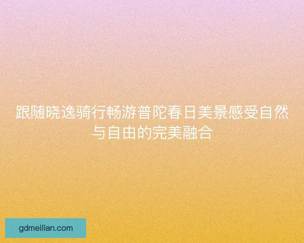 跟随晓逸骑行畅游普陀春日美景感受自然与自由的完美融合 跟随晓逸骑行畅游普陀春日美景感受自然与自由的完美融合