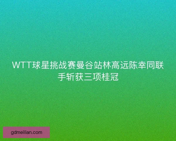WTT球星挑战赛曼谷站林高远陈幸同联手斩获三项桂冠 WTT球星挑战赛曼谷站林高远陈幸同联手斩获三项桂冠