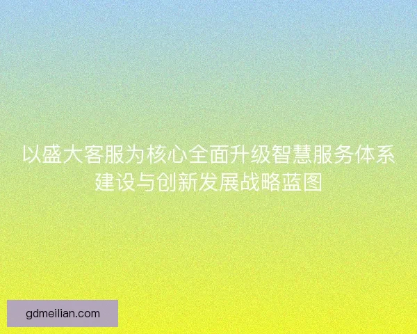 以盛大客服为核心全面升级智慧服务体系建设与创新发展战略蓝图 以盛大客服为核心全面升级智慧服务体系建设与创新发展战略蓝图