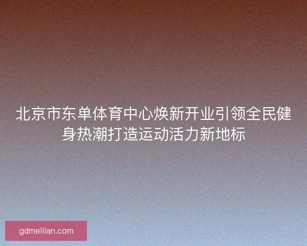 北京市东单体育中心焕新开业引领全民健身热潮打造运动活力新地标