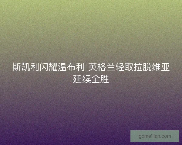 斯凯利闪耀温布利 英格兰轻取拉脱维亚延续全胜