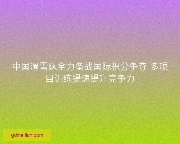 中国滑雪队全力备战国际积分争夺 多项目训练提速提升竞争力