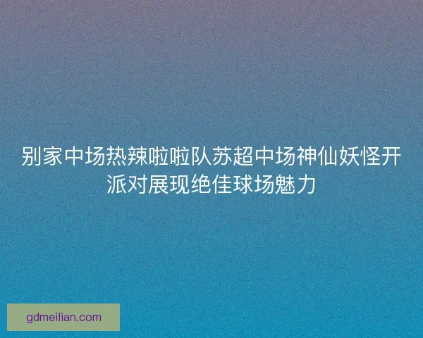 别家中场热辣啦啦队苏超中场神仙妖怪开派对展现绝佳球场魅力