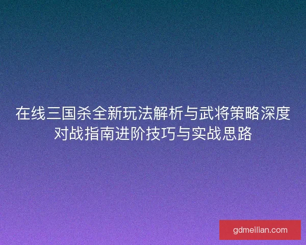 在线三国杀全新玩法解析与武将策略深度对战指南进阶技巧与实战思路 在线三国杀全新玩法解析与武将策略深度对战指南进阶技巧与实战思路
