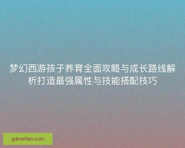 梦幻西游孩子养育全面攻略与成长路线解析打造最强属性与技能搭配技巧