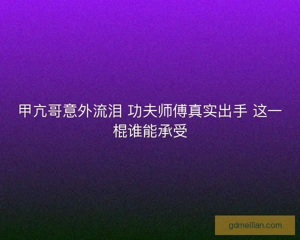 甲亢哥意外流泪 功夫师傅真实出手 这一棍谁能承受 甲亢哥意外流泪 功夫师傅真实出手 这一棍谁能承受