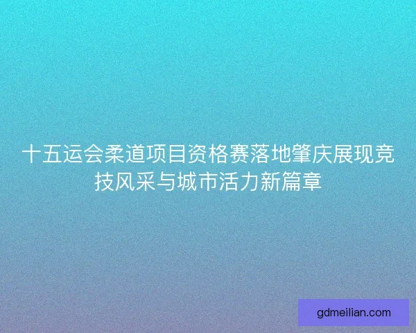 十五运会柔道项目资格赛落地肇庆展现竞技风采与城市活力新篇章