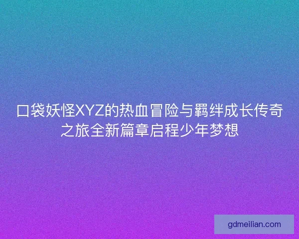 口袋妖怪XYZ的热血冒险与羁绊成长传奇之旅全新篇章启程少年梦想