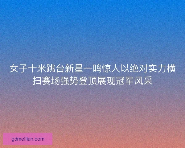 女子十米跳台新星一鸣惊人以绝对实力横扫赛场强势登顶展现冠军风采 女子十米跳台新星一鸣惊人以绝对实力横扫赛场强势登顶展现冠军风采